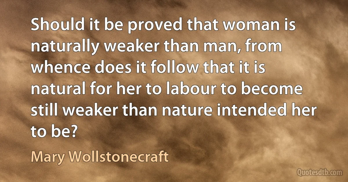 Should it be proved that woman is naturally weaker than man, from whence does it follow that it is natural for her to labour to become still weaker than nature intended her to be? (Mary Wollstonecraft)