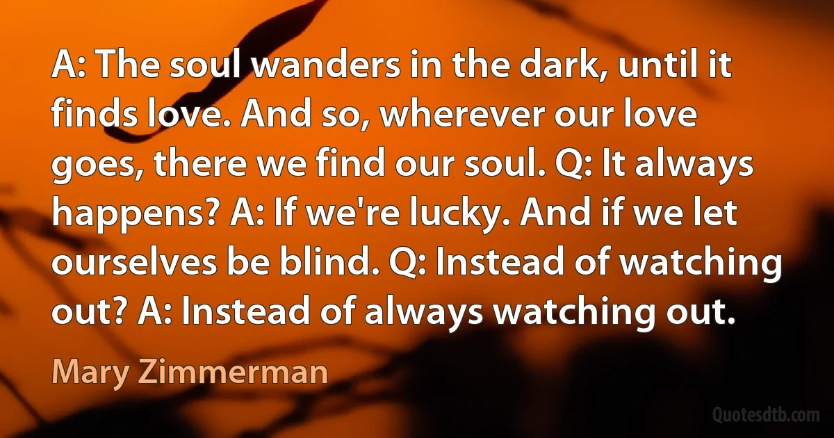 A: The soul wanders in the dark, until it finds love. And so, wherever our love goes, there we find our soul. Q: It always happens? A: If we're lucky. And if we let ourselves be blind. Q: Instead of watching out? A: Instead of always watching out. (Mary Zimmerman)