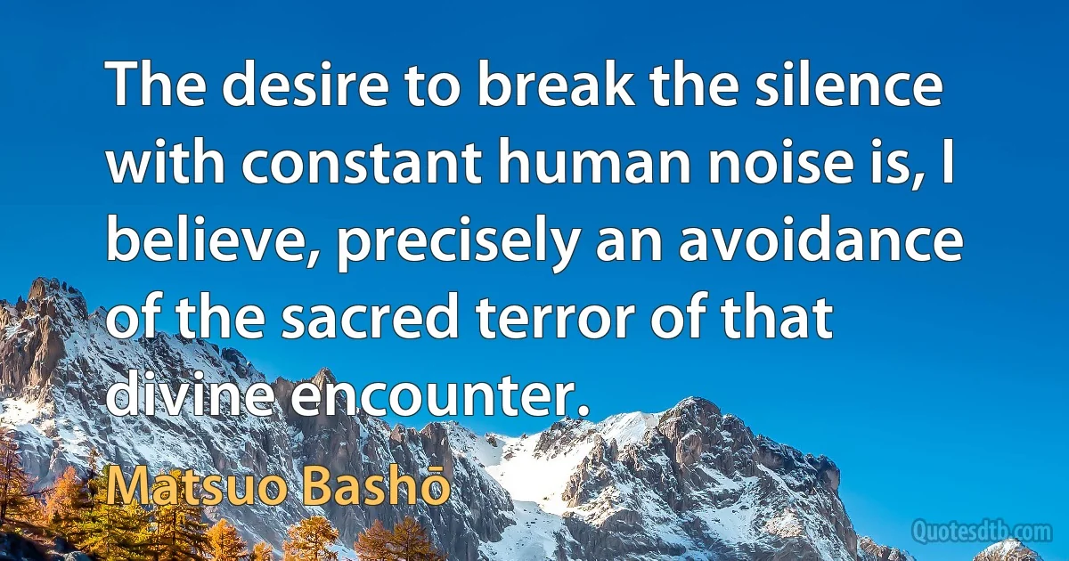 The desire to break the silence with constant human noise is, I believe, precisely an avoidance of the sacred terror of that divine encounter. (Matsuo Bashō)