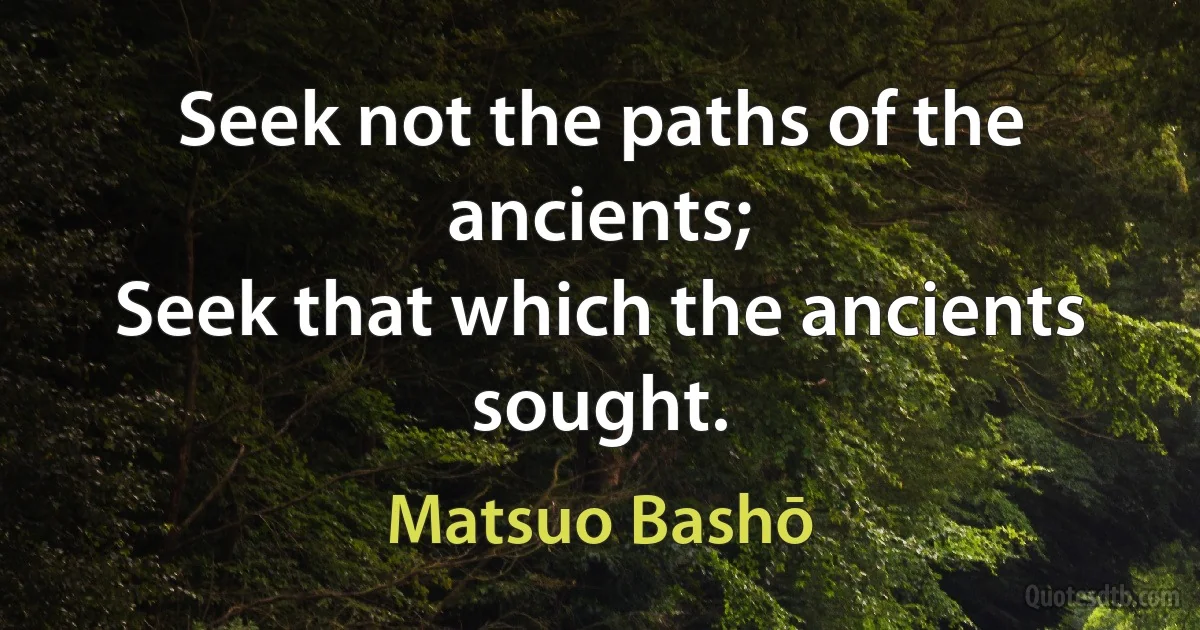 Seek not the paths of the ancients;
Seek that which the ancients sought. (Matsuo Bashō)