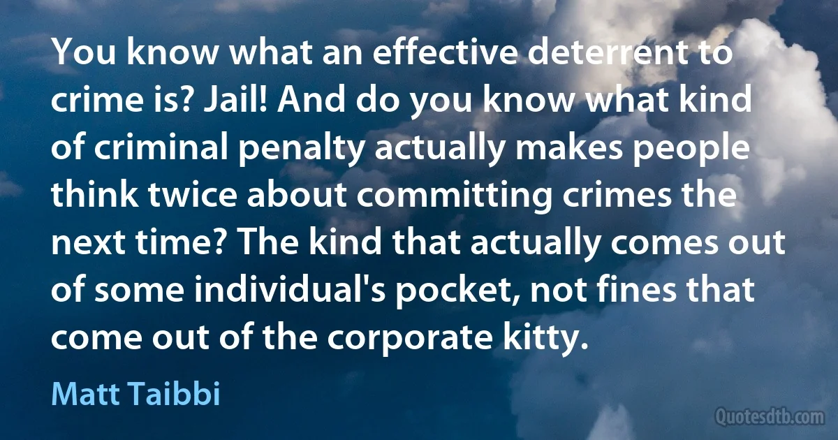 You know what an effective deterrent to crime is? Jail! And do you know what kind of criminal penalty actually makes people think twice about committing crimes the next time? The kind that actually comes out of some individual's pocket, not fines that come out of the corporate kitty. (Matt Taibbi)