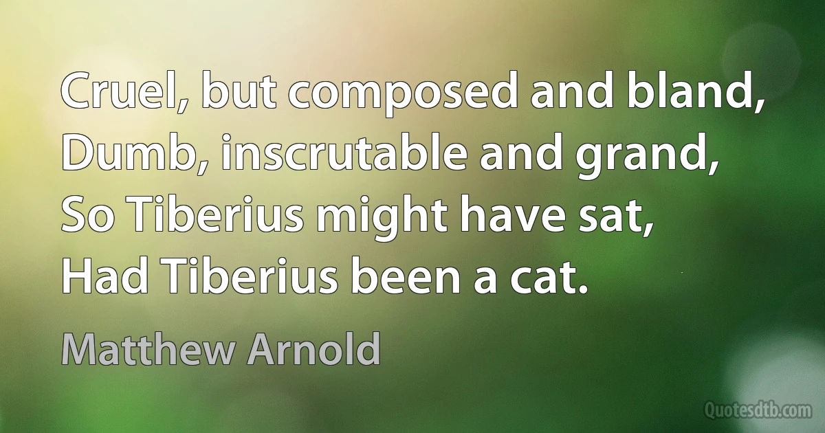 Cruel, but composed and bland,
Dumb, inscrutable and grand,
So Tiberius might have sat,
Had Tiberius been a cat. (Matthew Arnold)