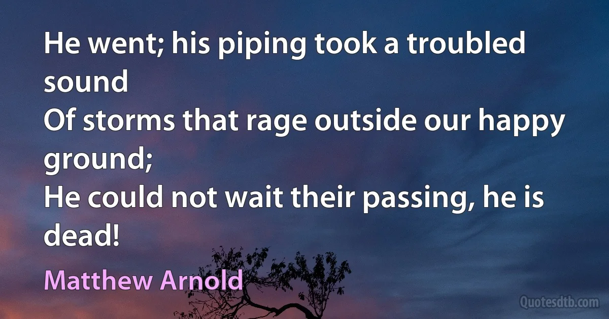 He went; his piping took a troubled sound
Of storms that rage outside our happy ground;
He could not wait their passing, he is dead! (Matthew Arnold)