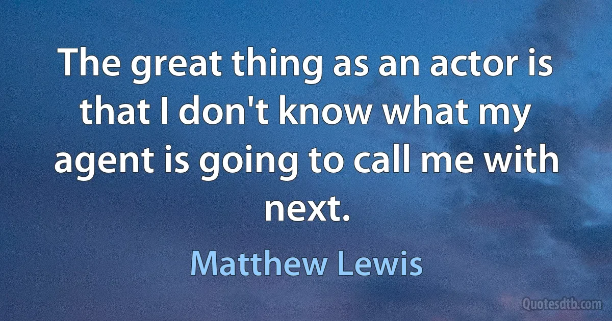 The great thing as an actor is that I don't know what my agent is going to call me with next. (Matthew Lewis)