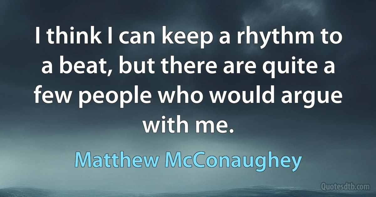 I think I can keep a rhythm to a beat, but there are quite a few people who would argue with me. (Matthew McConaughey)