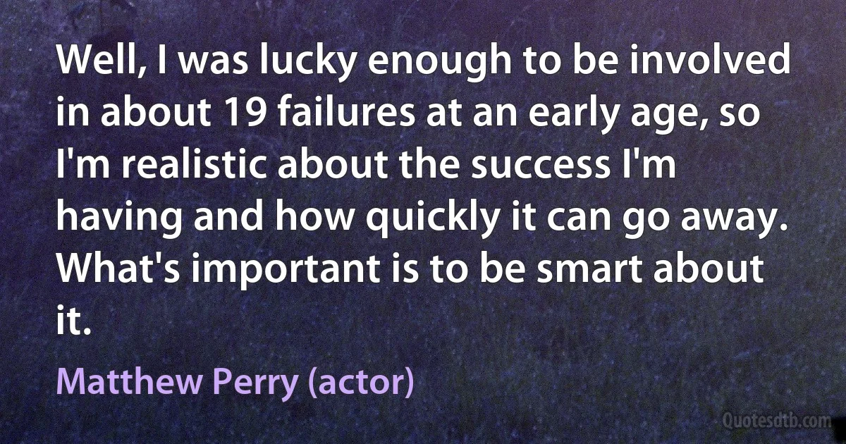 Well, I was lucky enough to be involved in about 19 failures at an early age, so I'm realistic about the success I'm having and how quickly it can go away. What's important is to be smart about it. (Matthew Perry (actor))