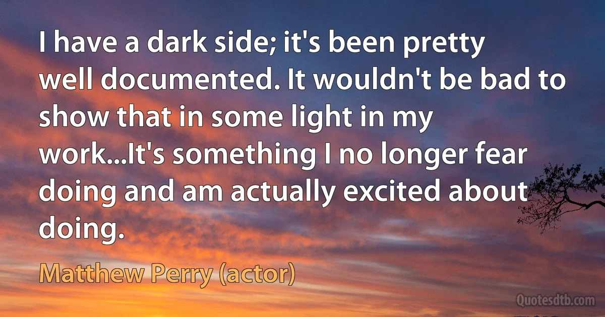 I have a dark side; it's been pretty well documented. It wouldn't be bad to show that in some light in my work...It's something I no longer fear doing and am actually excited about doing. (Matthew Perry (actor))