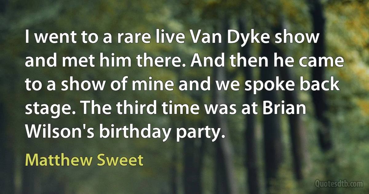 I went to a rare live Van Dyke show and met him there. And then he came to a show of mine and we spoke back stage. The third time was at Brian Wilson's birthday party. (Matthew Sweet)