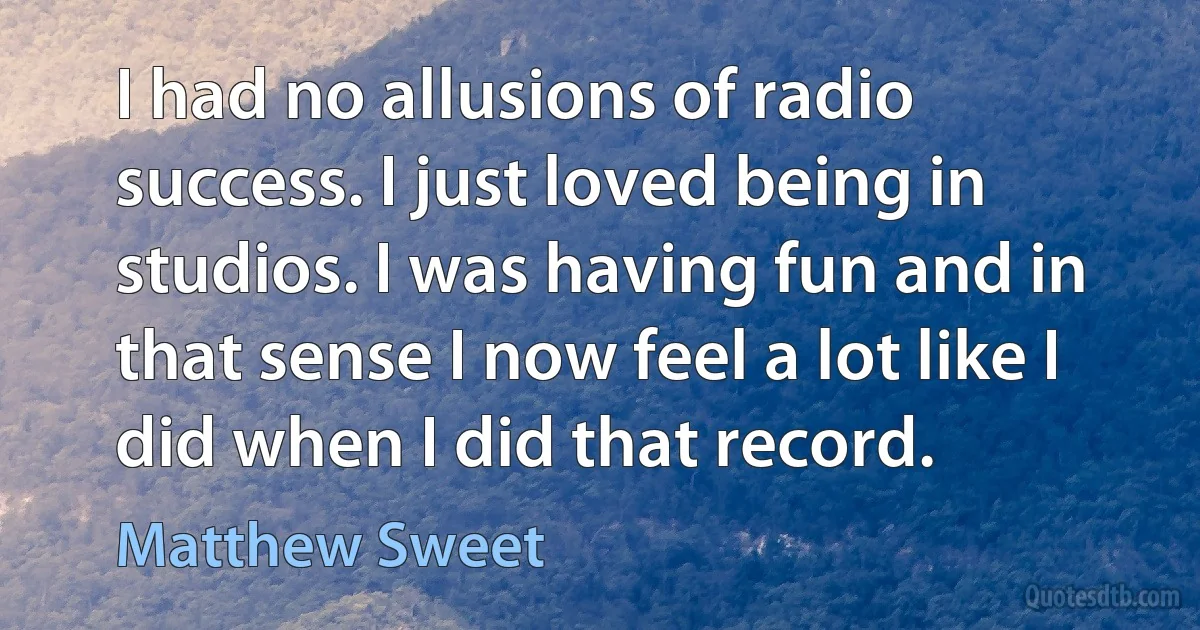 I had no allusions of radio success. I just loved being in studios. I was having fun and in that sense I now feel a lot like I did when I did that record. (Matthew Sweet)