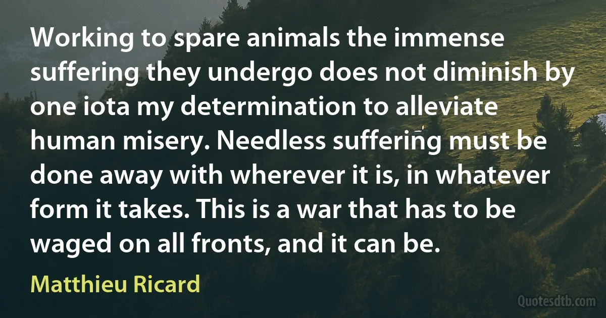 Working to spare animals the immense suffering they undergo does not diminish by one iota my determination to alleviate human misery. Needless suffering must be done away with wherever it is, in whatever form it takes. This is a war that has to be waged on all fronts, and it can be. (Matthieu Ricard)