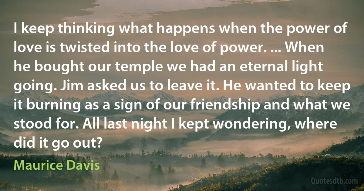 I keep thinking what happens when the power of love is twisted into the love of power. ... When he bought our temple we had an eternal light going. Jim asked us to leave it. He wanted to keep it burning as a sign of our friendship and what we stood for. All last night I kept wondering, where did it go out? (Maurice Davis)