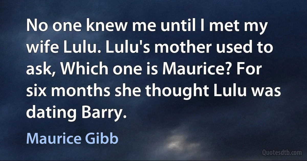 No one knew me until I met my wife Lulu. Lulu's mother used to ask, Which one is Maurice? For six months she thought Lulu was dating Barry. (Maurice Gibb)