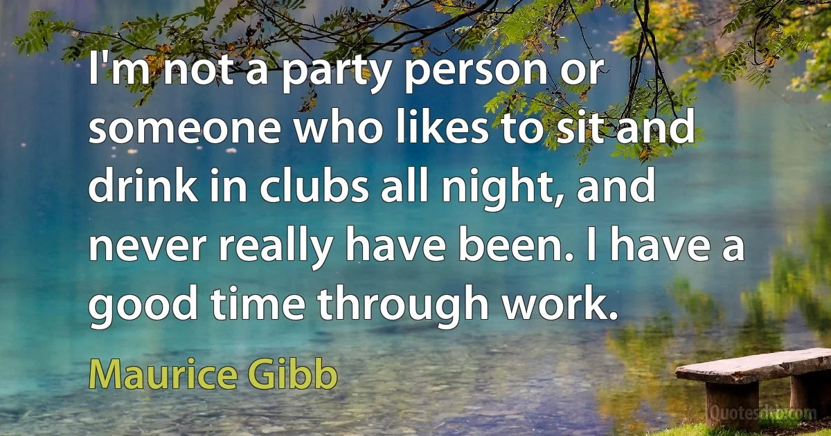 I'm not a party person or someone who likes to sit and drink in clubs all night, and never really have been. I have a good time through work. (Maurice Gibb)