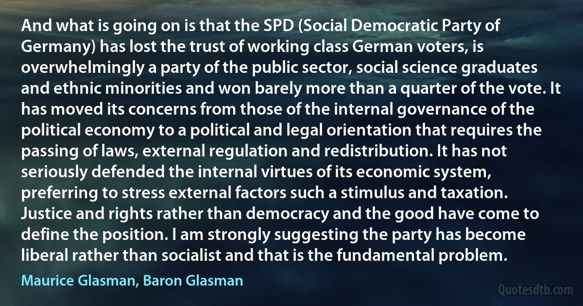 And what is going on is that the SPD (Social Democratic Party of Germany) has lost the trust of working class German voters, is overwhelmingly a party of the public sector, social science graduates and ethnic minorities and won barely more than a quarter of the vote. It has moved its concerns from those of the internal governance of the political economy to a political and legal orientation that requires the passing of laws, external regulation and redistribution. It has not seriously defended the internal virtues of its economic system, preferring to stress external factors such a stimulus and taxation. Justice and rights rather than democracy and the good have come to define the position. I am strongly suggesting the party has become liberal rather than socialist and that is the fundamental problem. (Maurice Glasman, Baron Glasman)