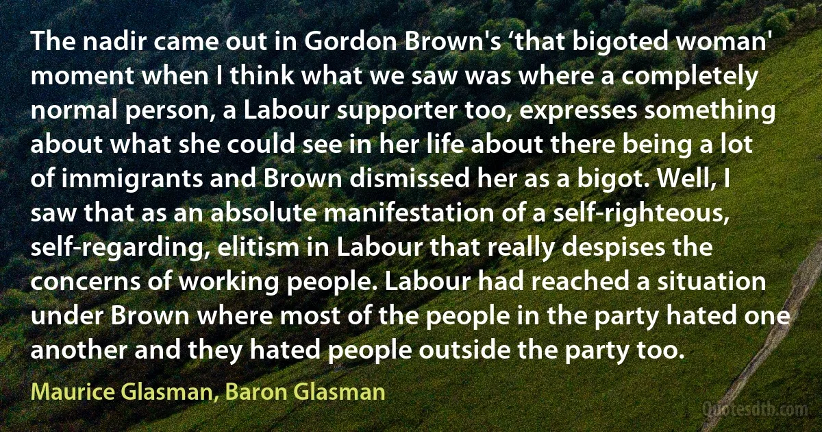 The nadir came out in Gordon Brown's ‘that bigoted woman' moment when I think what we saw was where a completely normal person, a Labour supporter too, expresses something about what she could see in her life about there being a lot of immigrants and Brown dismissed her as a bigot. Well, I saw that as an absolute manifestation of a self-righteous, self-regarding, elitism in Labour that really despises the concerns of working people. Labour had reached a situation under Brown where most of the people in the party hated one another and they hated people outside the party too. (Maurice Glasman, Baron Glasman)