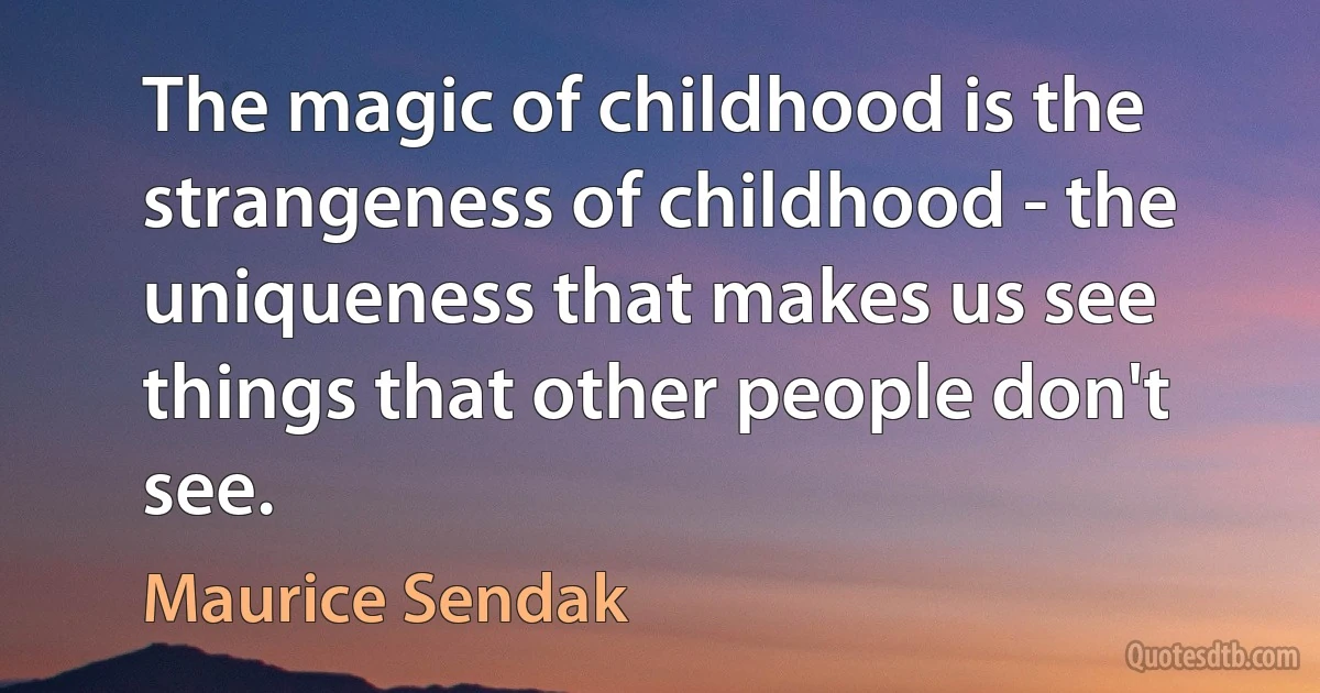 The magic of childhood is the strangeness of childhood - the uniqueness that makes us see things that other people don't see. (Maurice Sendak)