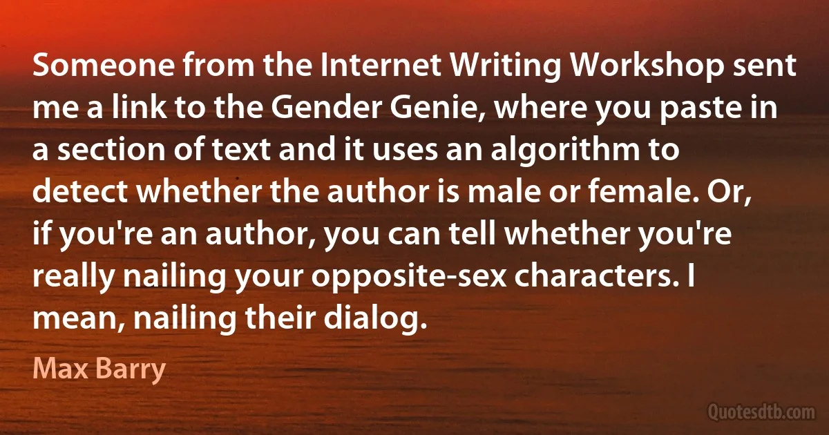 Someone from the Internet Writing Workshop sent me a link to the Gender Genie, where you paste in a section of text and it uses an algorithm to detect whether the author is male or female. Or, if you're an author, you can tell whether you're really nailing your opposite-sex characters. I mean, nailing their dialog. (Max Barry)