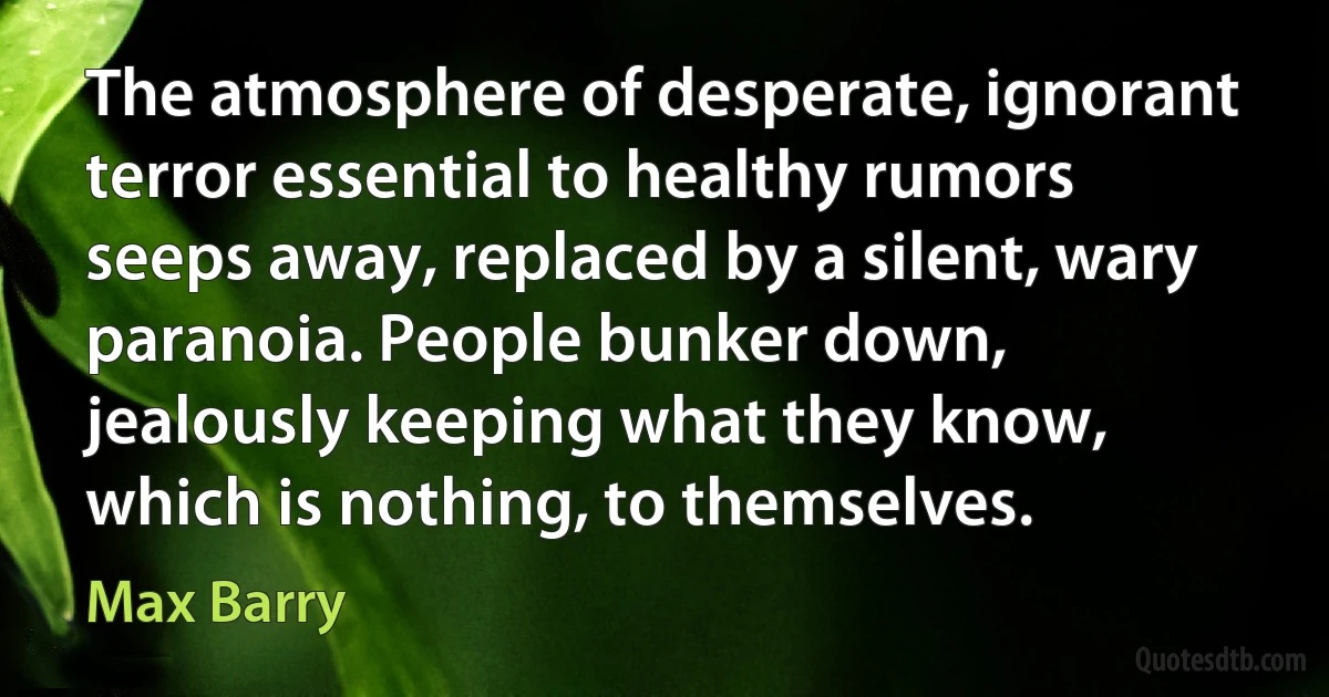 The atmosphere of desperate, ignorant terror essential to healthy rumors seeps away, replaced by a silent, wary paranoia. People bunker down, jealously keeping what they know, which is nothing, to themselves. (Max Barry)