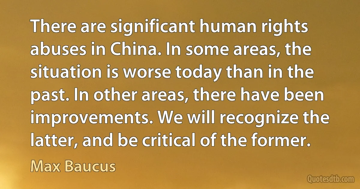 There are significant human rights abuses in China. In some areas, the situation is worse today than in the past. In other areas, there have been improvements. We will recognize the latter, and be critical of the former. (Max Baucus)