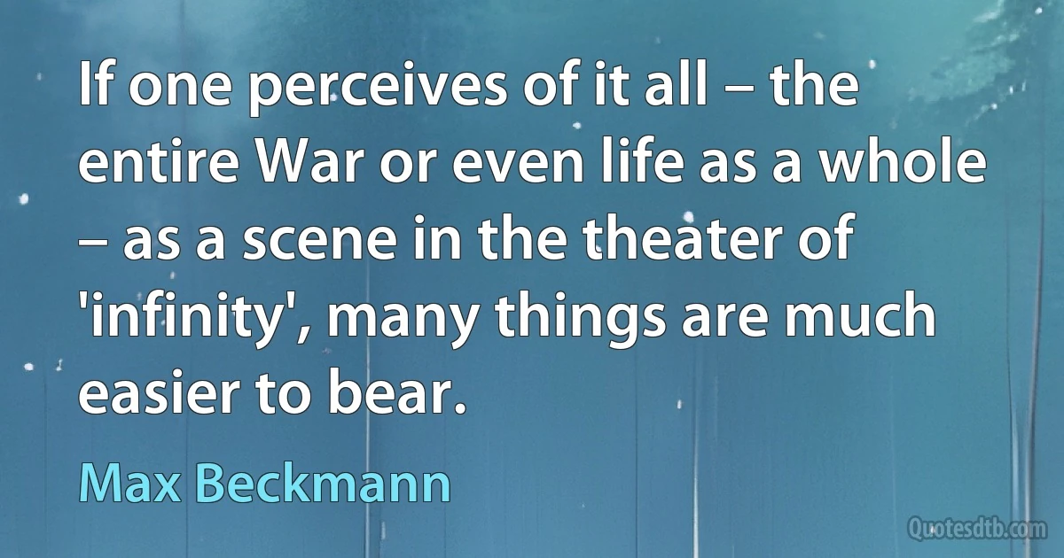 If one perceives of it all – the entire War or even life as a whole – as a scene in the theater of 'infinity', many things are much easier to bear. (Max Beckmann)