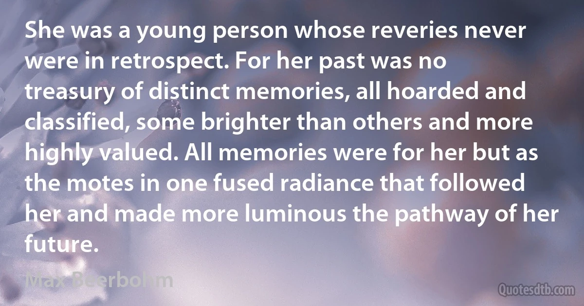 She was a young person whose reveries never were in retrospect. For her past was no treasury of distinct memories, all hoarded and classified, some brighter than others and more highly valued. All memories were for her but as the motes in one fused radiance that followed her and made more luminous the pathway of her future. (Max Beerbohm)