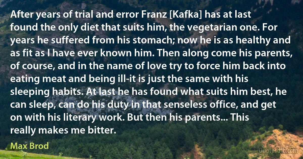 After years of trial and error Franz [Kafka] has at last found the only diet that suits him, the vegetarian one. For years he suffered from his stomach; now he is as healthy and as fit as I have ever known him. Then along come his parents, of course, and in the name of love try to force him back into eating meat and being ill-it is just the same with his sleeping habits. At last he has found what suits him best, he can sleep, can do his duty in that senseless office, and get on with his literary work. But then his parents... This really makes me bitter. (Max Brod)