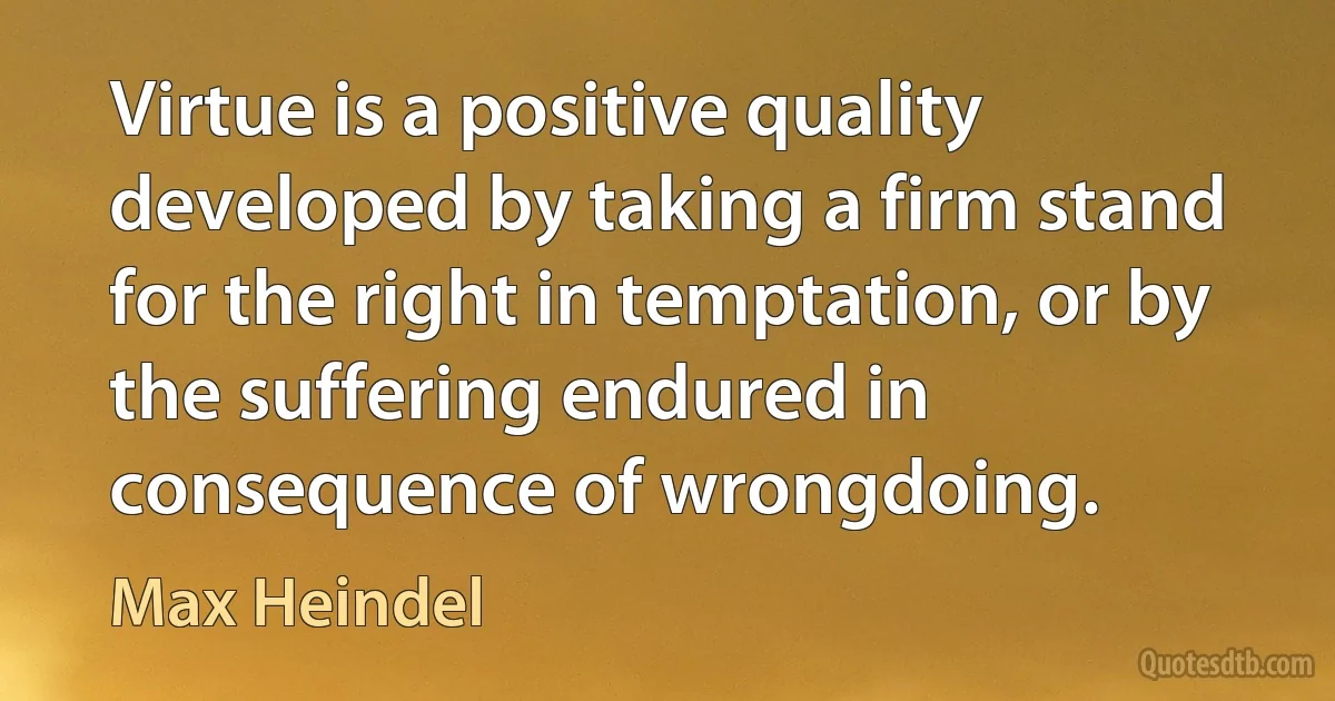 Virtue is a positive quality developed by taking a firm stand for the right in temptation, or by the suffering endured in consequence of wrongdoing. (Max Heindel)