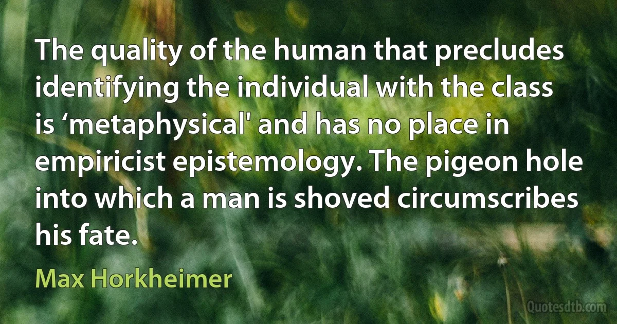 The quality of the human that precludes identifying the individual with the class is ‘metaphysical' and has no place in empiricist epistemology. The pigeon hole into which a man is shoved circumscribes his fate. (Max Horkheimer)