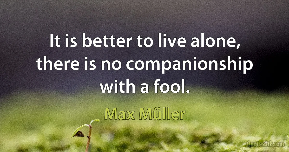 It is better to live alone, there is no companionship with a fool. (Max Müller)