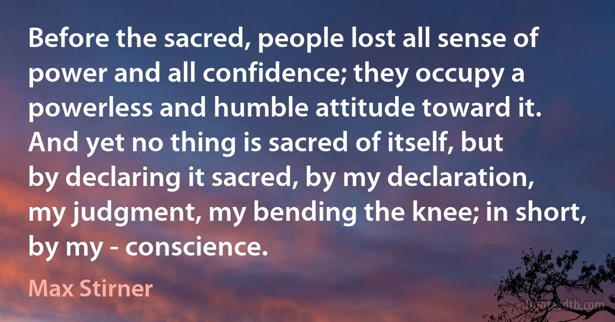 Before the sacred, people lost all sense of power and all confidence; they occupy a powerless and humble attitude toward it. And yet no thing is sacred of itself, but by declaring it sacred, by my declaration, my judgment, my bending the knee; in short, by my - conscience. (Max Stirner)