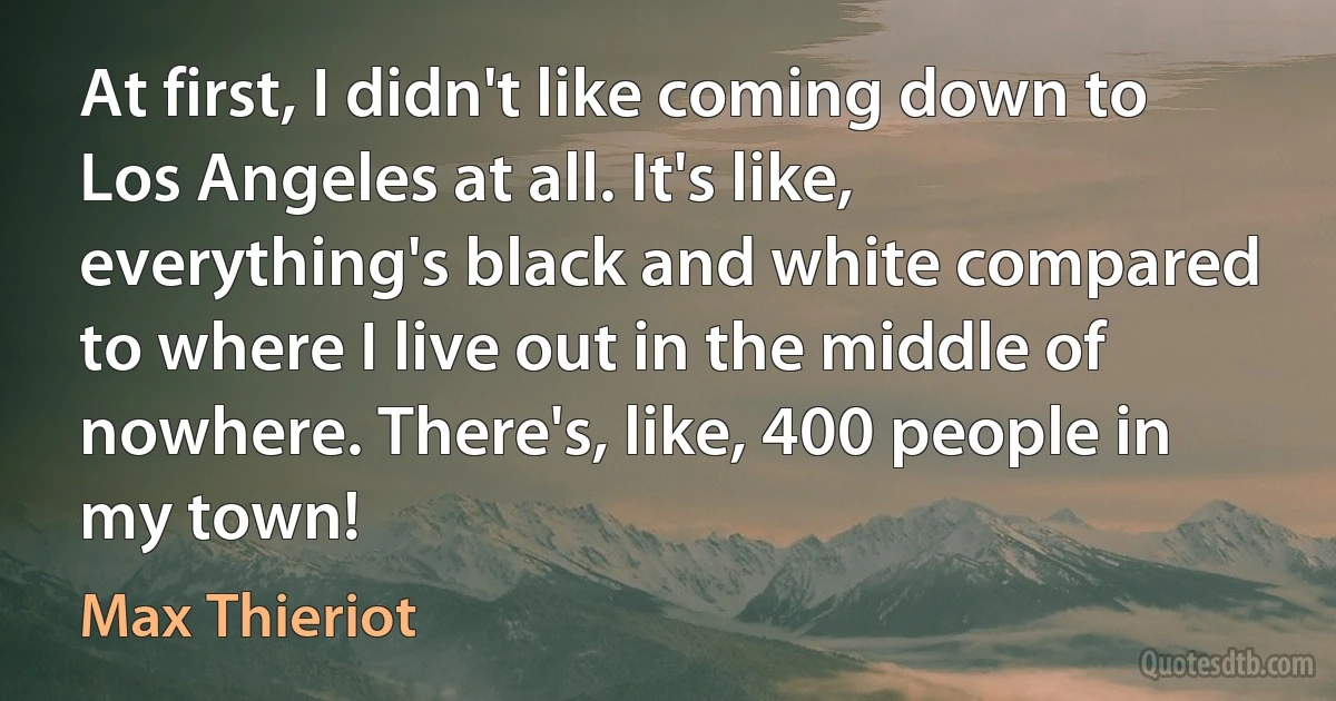 At first, I didn't like coming down to Los Angeles at all. It's like, everything's black and white compared to where I live out in the middle of nowhere. There's, like, 400 people in my town! (Max Thieriot)