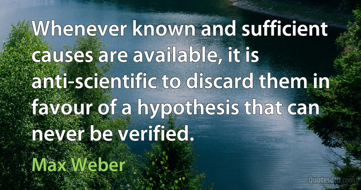 Whenever known and sufficient causes are available, it is anti-scientific to discard them in favour of a hypothesis that can never be verified. (Max Weber)