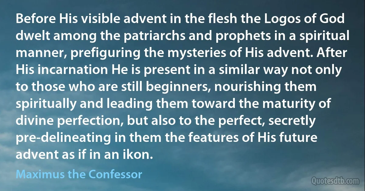 Before His visible advent in the flesh the Logos of God dwelt among the patriarchs and prophets in a spiritual manner, prefiguring the mysteries of His advent. After His incarnation He is present in a similar way not only to those who are still beginners, nourishing them spiritually and leading them toward the maturity of divine perfection, but also to the perfect, secretly pre-delineating in them the features of His future advent as if in an ikon. (Maximus the Confessor)