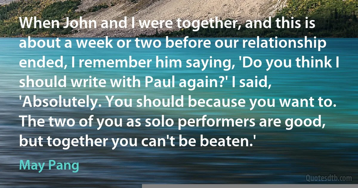 When John and I were together, and this is about a week or two before our relationship ended, I remember him saying, 'Do you think I should write with Paul again?' I said, 'Absolutely. You should because you want to. The two of you as solo performers are good, but together you can't be beaten.' (May Pang)