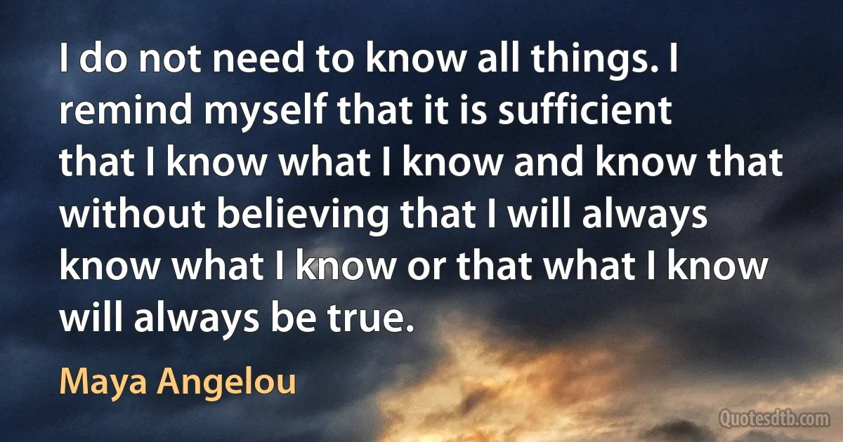 I do not need to know all things. I remind myself that it is sufficient that I know what I know and know that without believing that I will always know what I know or that what I know will always be true. (Maya Angelou)