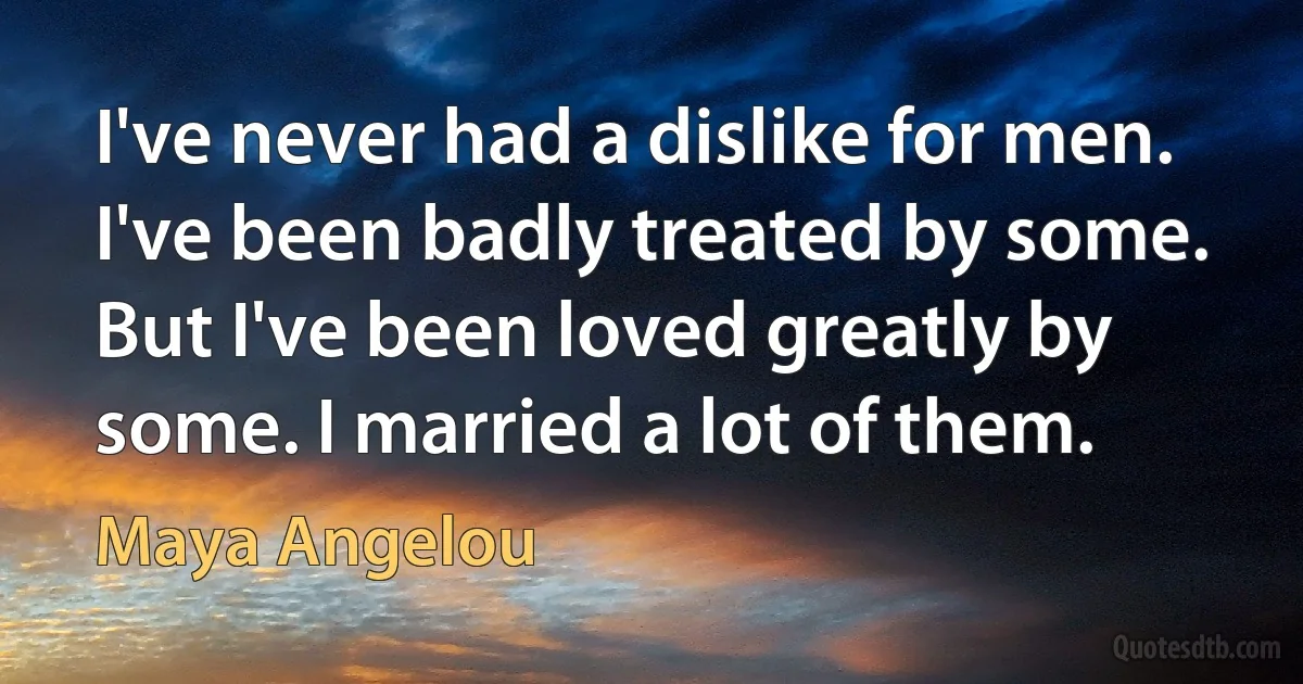 I've never had a dislike for men. I've been badly treated by some. But I've been loved greatly by some. I married a lot of them. (Maya Angelou)