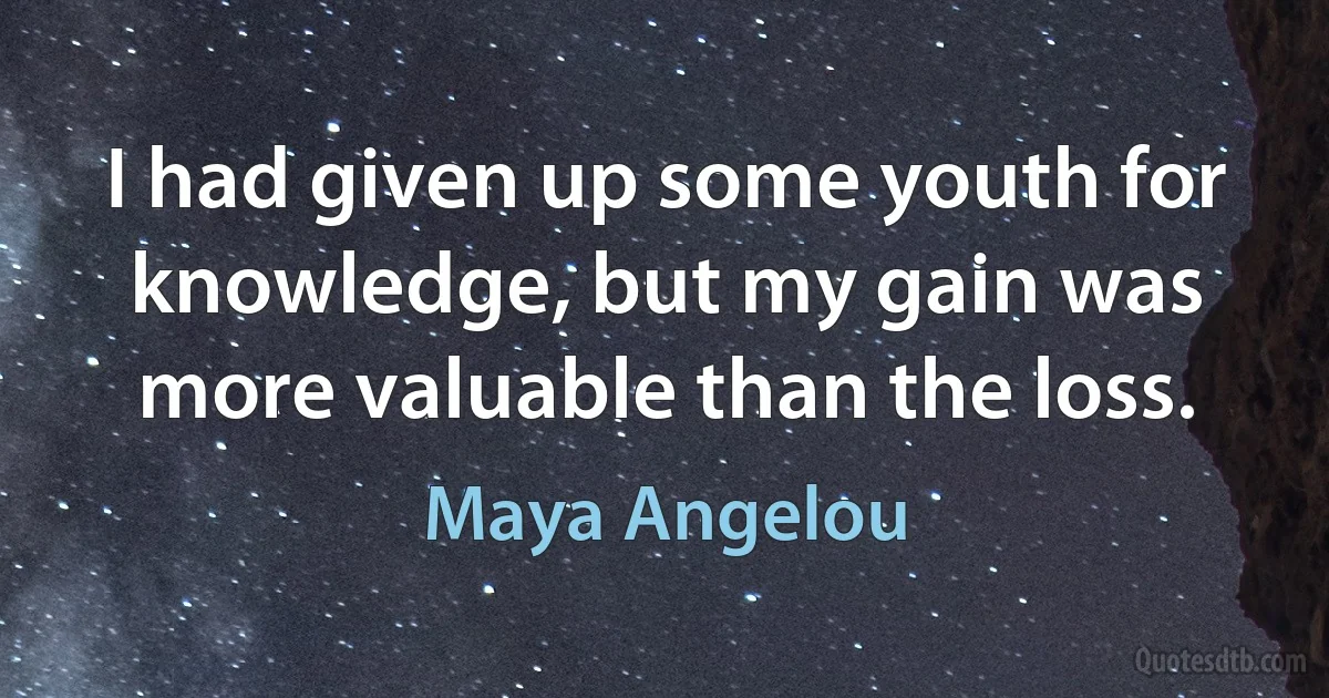 I had given up some youth for knowledge, but my gain was more valuable than the loss. (Maya Angelou)