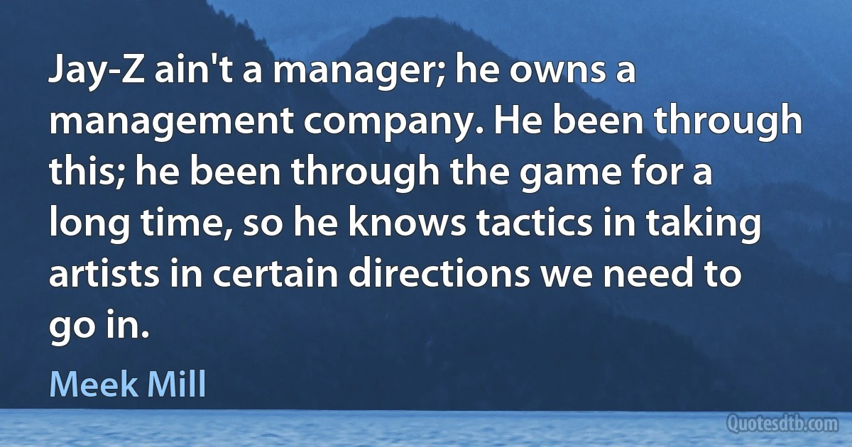 Jay-Z ain't a manager; he owns a management company. He been through this; he been through the game for a long time, so he knows tactics in taking artists in certain directions we need to go in. (Meek Mill)