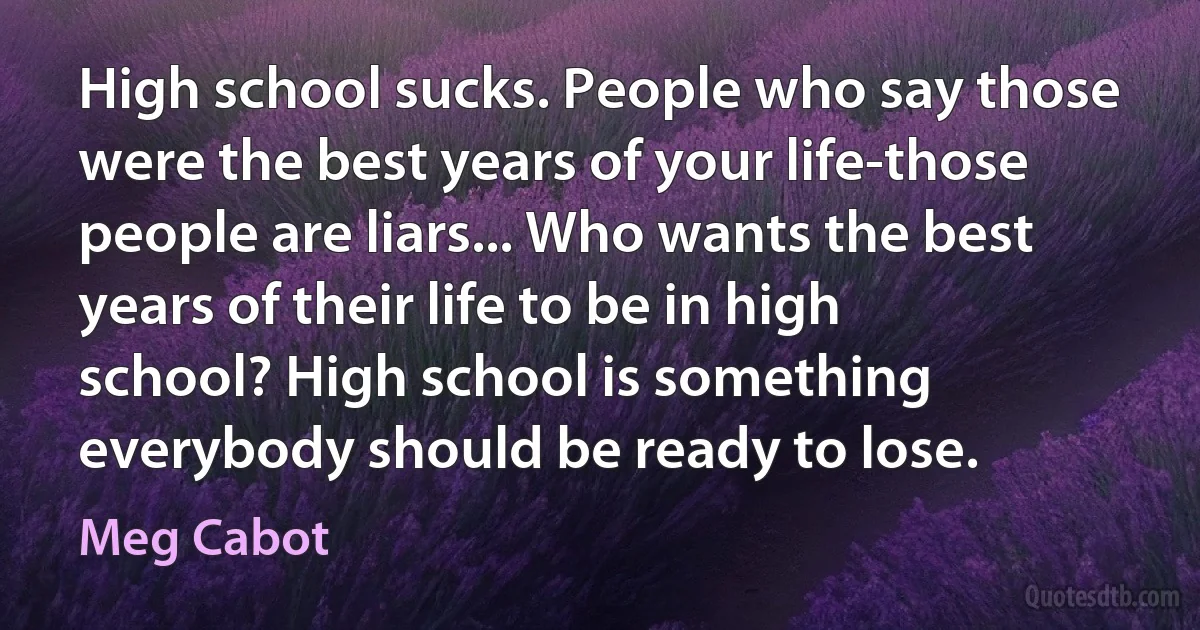 High school sucks. People who say those were the best years of your life-those people are liars... Who wants the best years of their life to be in high school? High school is something everybody should be ready to lose. (Meg Cabot)