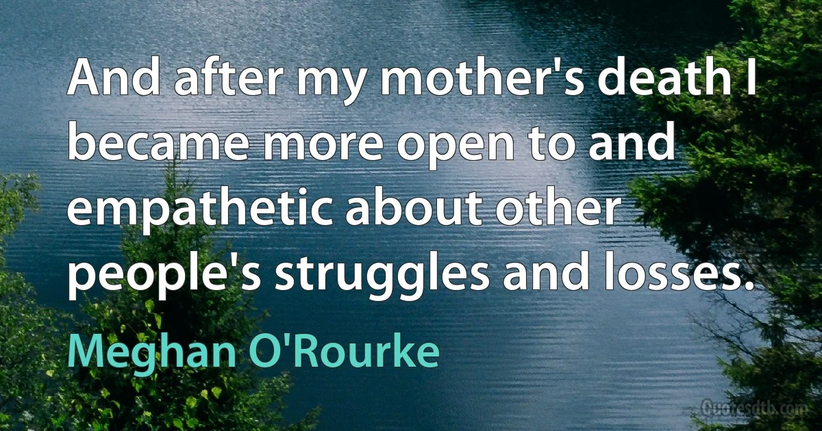 And after my mother's death I became more open to and empathetic about other people's struggles and losses. (Meghan O'Rourke)