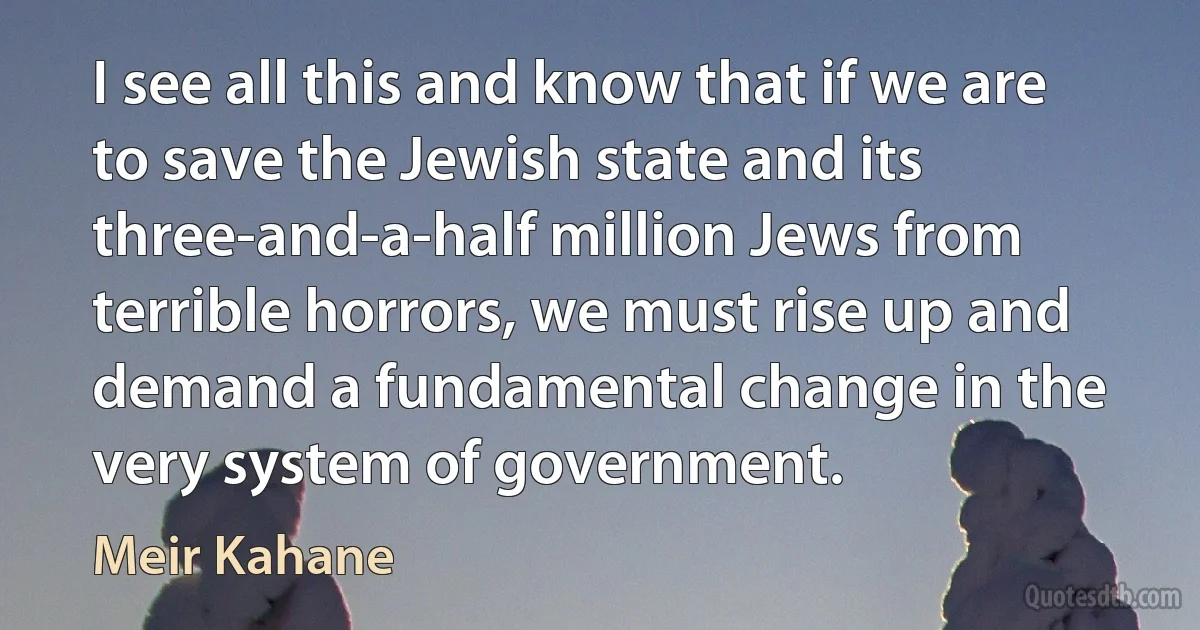 I see all this and know that if we are to save the Jewish state and its three-and-a-half million Jews from terrible horrors, we must rise up and demand a fundamental change in the very system of government. (Meir Kahane)