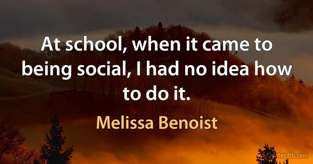 At school, when it came to being social, I had no idea how to do it. (Melissa Benoist)