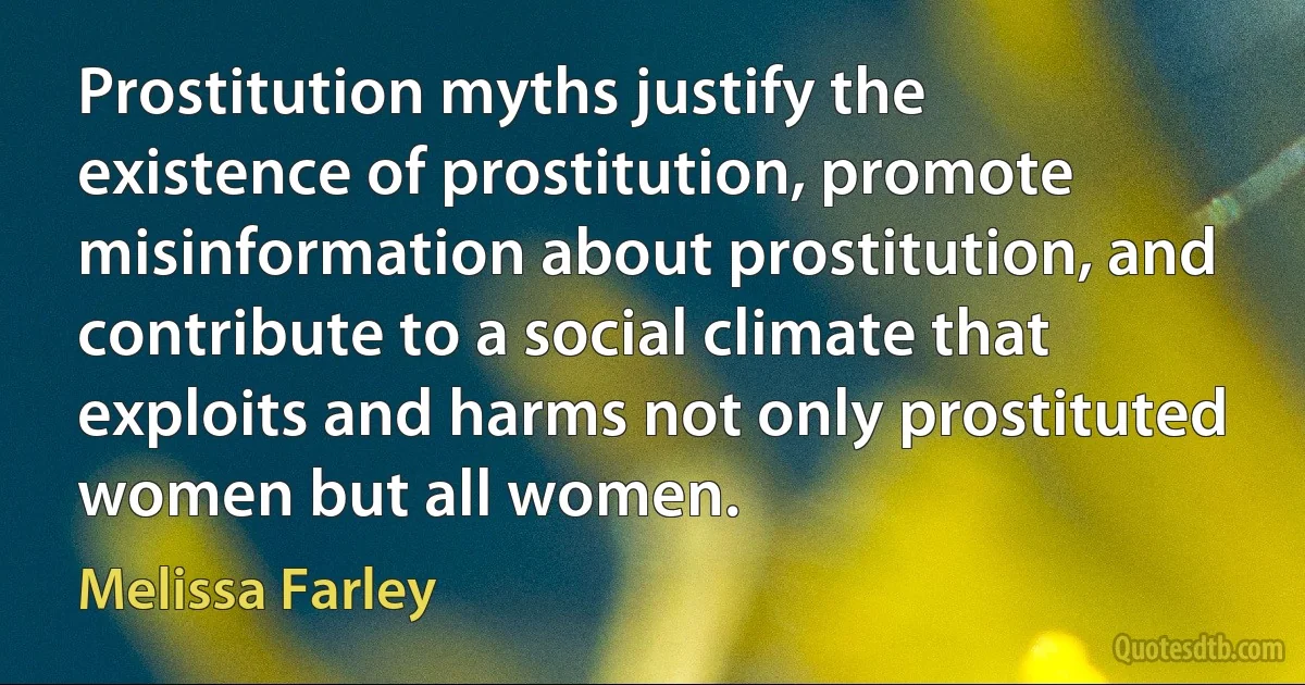 Prostitution myths justify the existence of prostitution, promote misinformation about prostitution, and contribute to a social climate that exploits and harms not only prostituted women but all women. (Melissa Farley)