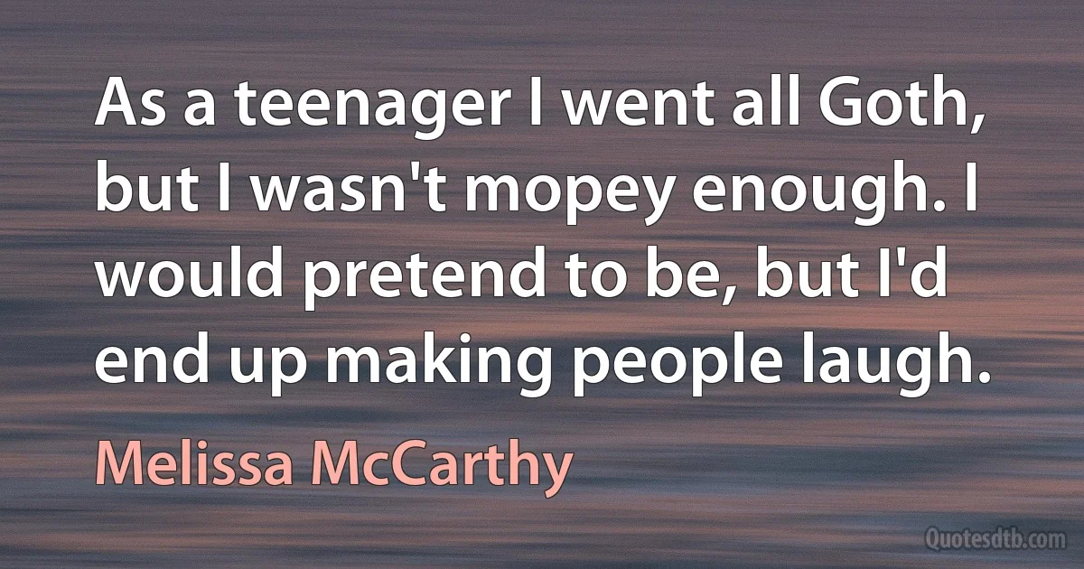 As a teenager I went all Goth, but I wasn't mopey enough. I would pretend to be, but I'd end up making people laugh. (Melissa McCarthy)