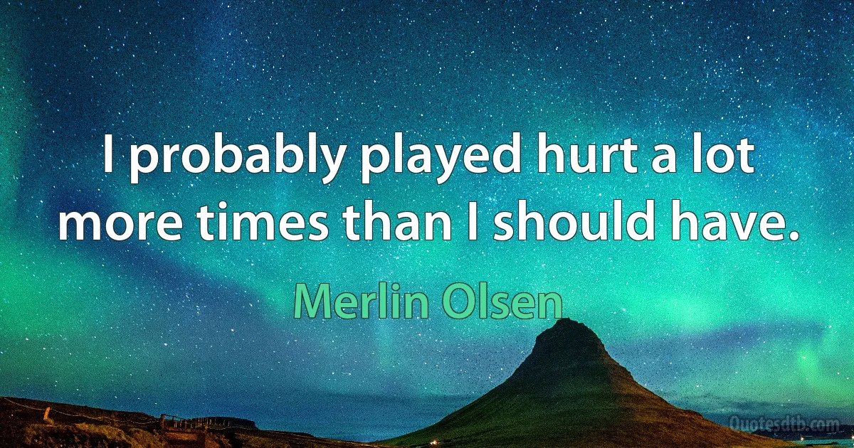 I probably played hurt a lot more times than I should have. (Merlin Olsen)