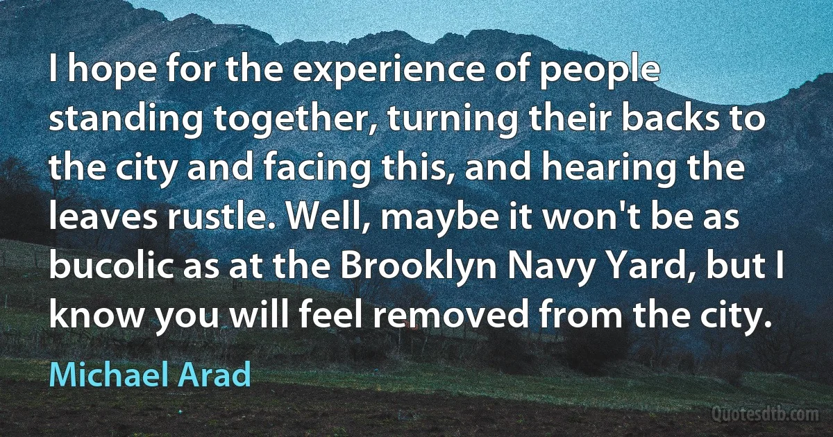 I hope for the experience of people standing together, turning their backs to the city and facing this, and hearing the leaves rustle. Well, maybe it won't be as bucolic as at the Brooklyn Navy Yard, but I know you will feel removed from the city. (Michael Arad)