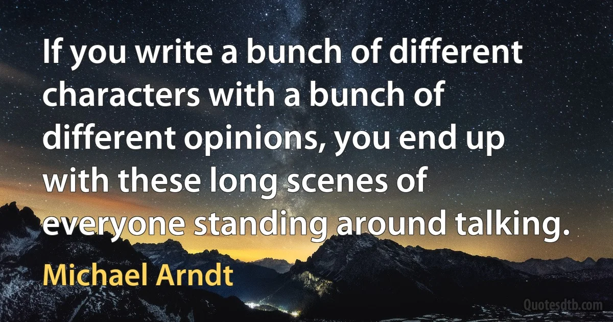 If you write a bunch of different characters with a bunch of different opinions, you end up with these long scenes of everyone standing around talking. (Michael Arndt)