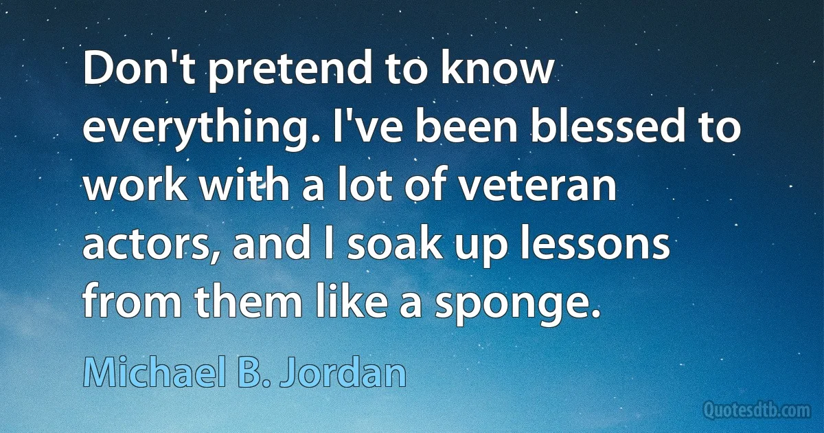 Don't pretend to know everything. I've been blessed to work with a lot of veteran actors, and I soak up lessons from them like a sponge. (Michael B. Jordan)