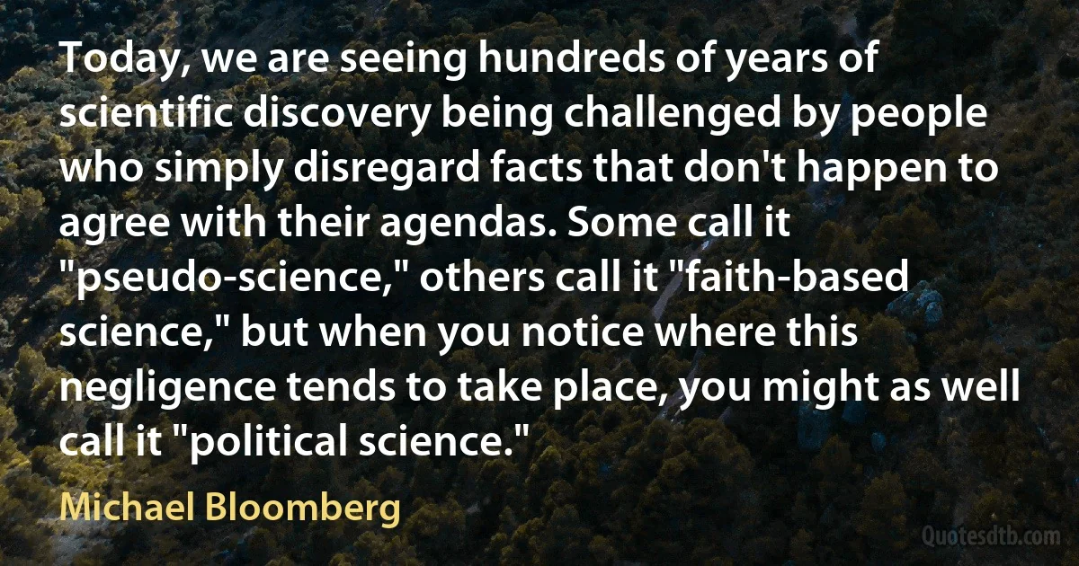 Today, we are seeing hundreds of years of scientific discovery being challenged by people who simply disregard facts that don't happen to agree with their agendas. Some call it "pseudo-science," others call it "faith-based science," but when you notice where this negligence tends to take place, you might as well call it "political science." (Michael Bloomberg)