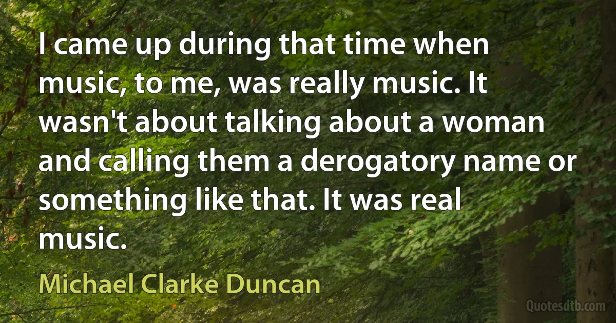 I came up during that time when music, to me, was really music. It wasn't about talking about a woman and calling them a derogatory name or something like that. It was real music. (Michael Clarke Duncan)